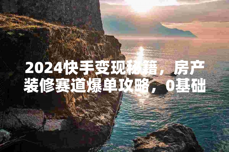 2024快手变现秘籍，房产装修赛道爆单攻略，0基础速成山肥大地流量王者！