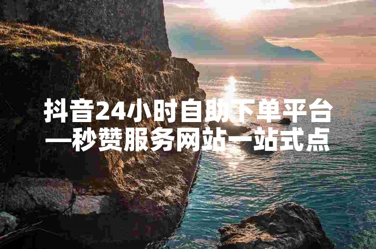 抖音24小时自助下单平台—秒赞服务网站一站式点赞解决方案