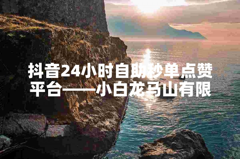 抖音24小时自助秒单点赞平台——小白龙马山有限公司