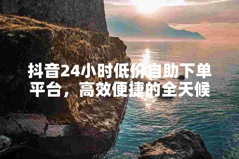 抖音24小时低价自助下单平台，高效便捷的全天候自助服务网站