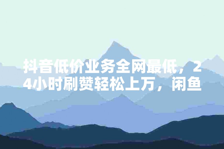 抖音低价业务全网最低，24小时刷赞轻松上万，闲鱼刷赞工具推荐！