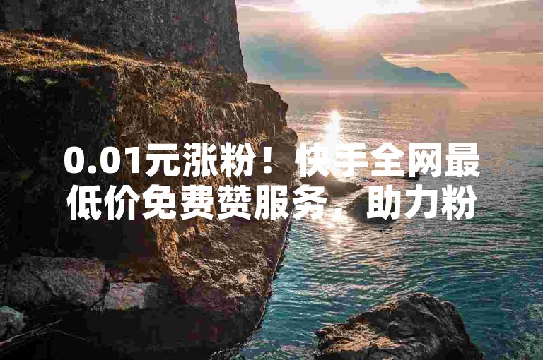0.01元涨粉！快手全网最低价免费赞服务，助力粉丝增长高效又省钱！