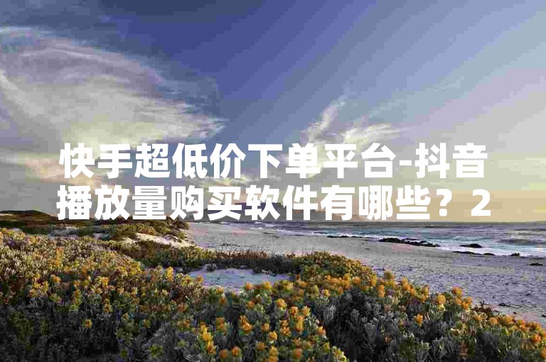快手超低价下单平台-抖音播放量购买软件有哪些？2024官方正式辟谣！