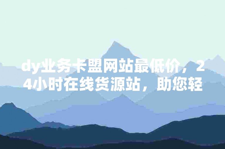dy业务卡盟网站最低价，24小时在线货源站，助您轻松获取海量优质货源