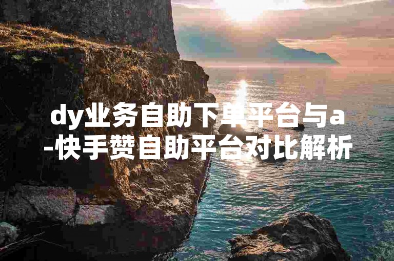 dy业务自助下单平台与a-快手赞自助平台对比解析