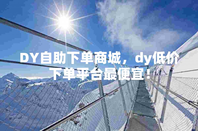 DY自助下单商城，dy低价下单平台最便宜！