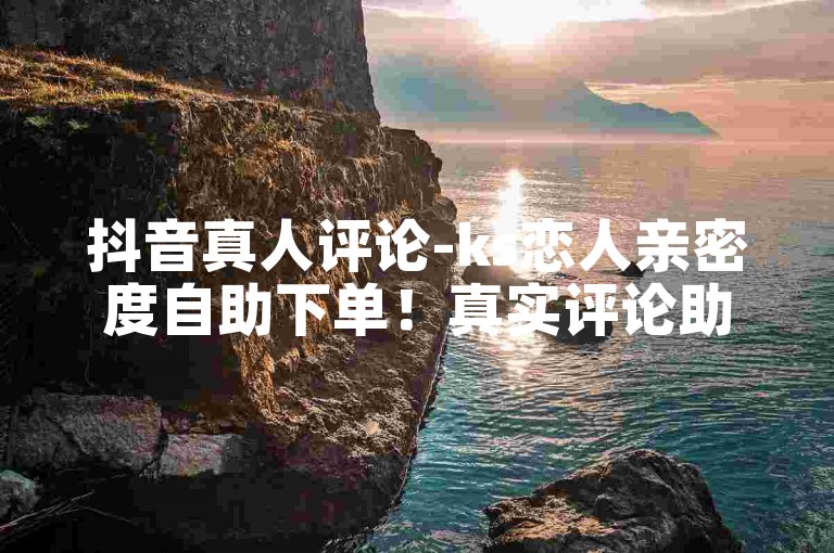 抖音真人评论-ks恋人亲密度自助下单！真实评论助力高转化！