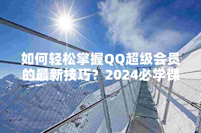 如何轻松掌握QQ超级会员的最新技巧？2024必学课程免费领取！