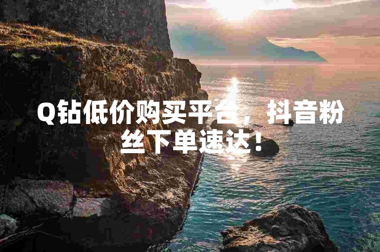 Q钻低价购买平台，抖音粉丝下单速达！