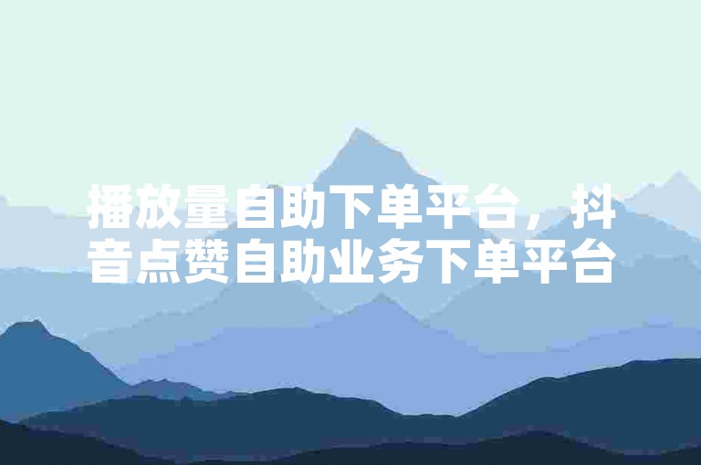 播放量自助下单平台，抖音点赞自助业务下单平台