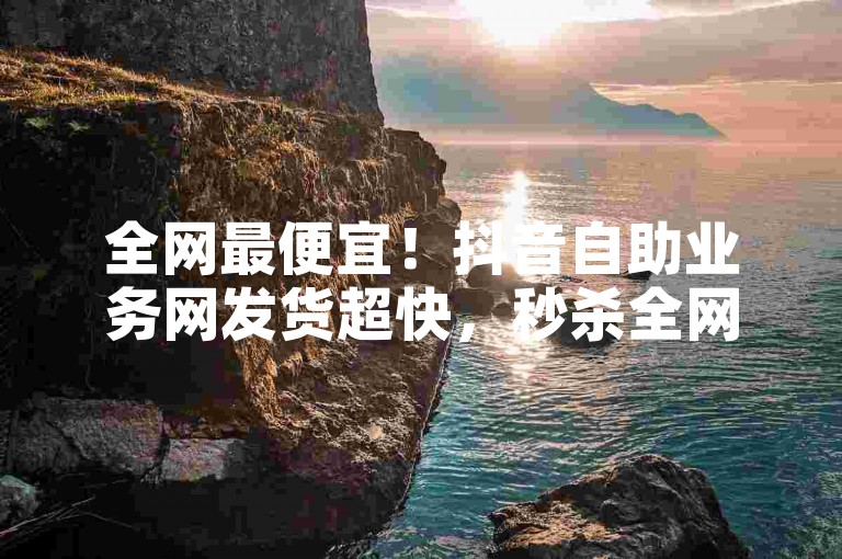 全网最便宜！抖音自助业务网发货超快，秒杀全网价！