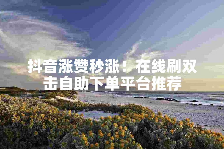 抖音涨赞秒涨！在线刷双击自助下单平台推荐