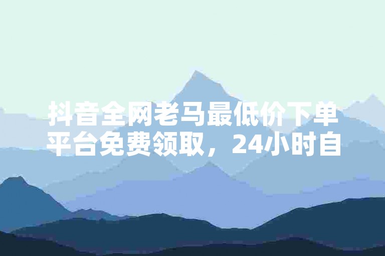 抖音全网老马最低价下单平台免费领取，24小时自助点赞技巧