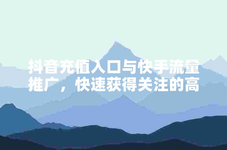 抖音充值入口与快手流量推广，快速获得关注的高效方法