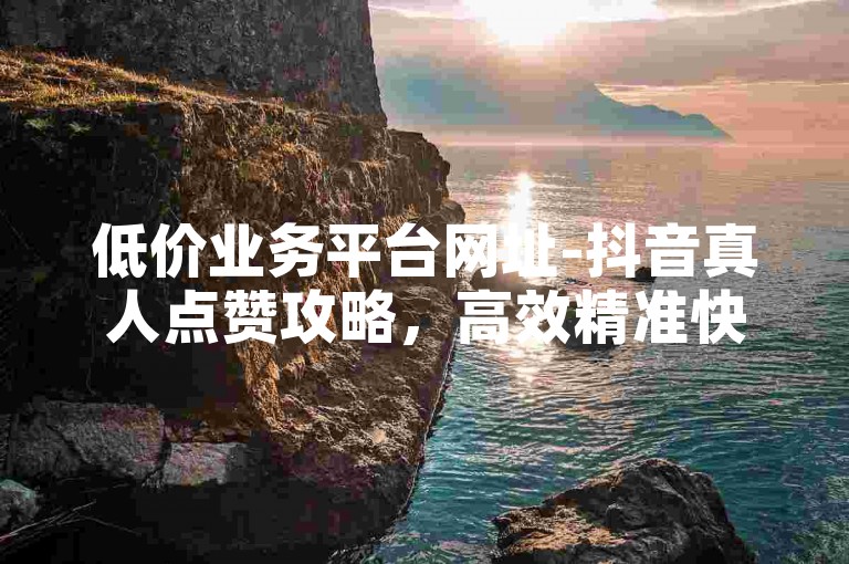 低价业务平台网址-抖音真人点赞攻略，高效精准快速