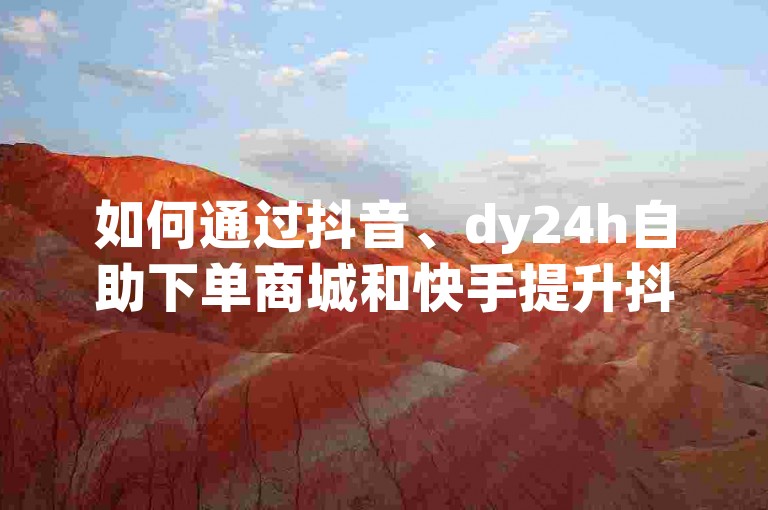 如何通过抖音、dy24h自助下单商城和快手提升抖音涨流量网站的流量