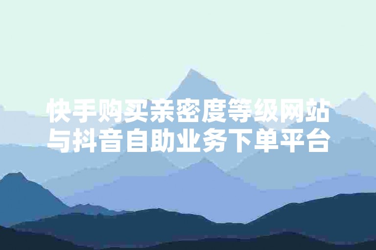 快手购买亲密度等级网站与抖音自助业务下单平台，便捷高效，轻松搞定！