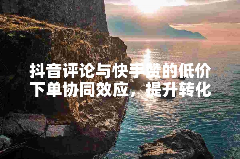 抖音评论与快手赞的低价下单协同效应，提升转化率