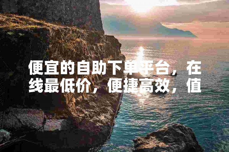 便宜的自助下单平台，在线最低价，便捷高效，值得信赖