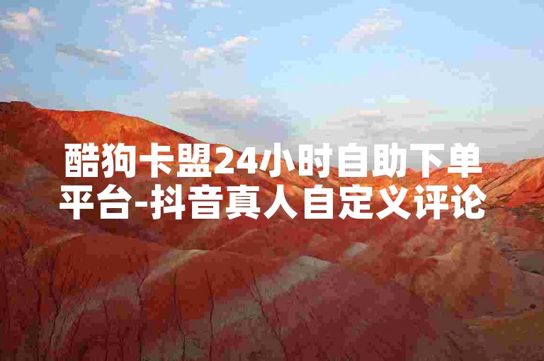 酷狗卡盟24小时自助下单平台-抖音真人自定义评论业务