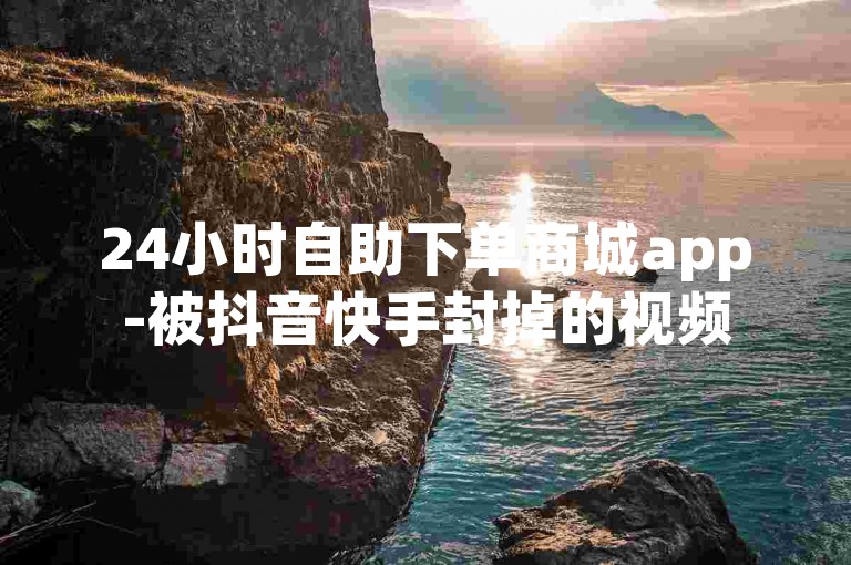 24小时自助下单商城app-被抖音快手封掉的视频