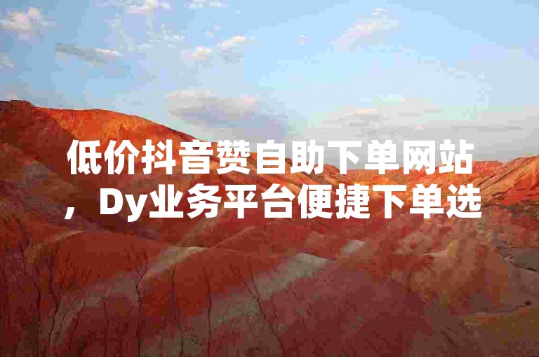 低价抖音赞自助下单网站，Dy业务平台便捷下单选择