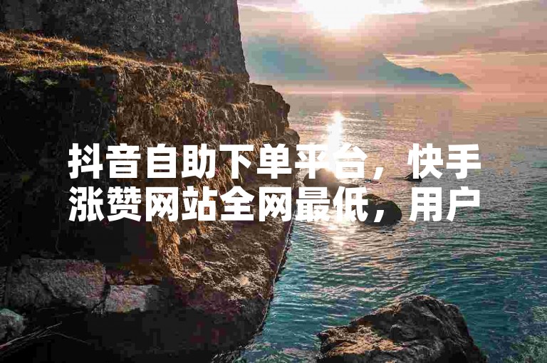 抖音自助下单平台，快手涨赞网站全网最低，用户互动驱动销售额增长