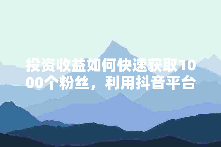 投资收益如何快速获取1000个粉丝，利用抖音平台优势