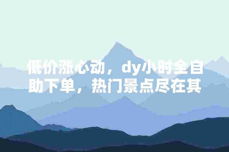 低价涨心动，dy小时全自助下单，热门景点尽在其中。