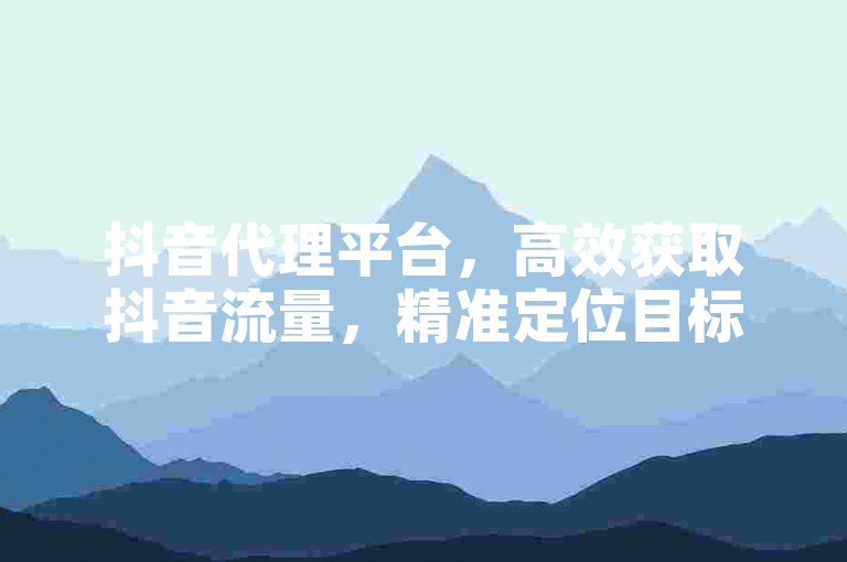 抖音代理平台，高效获取抖音流量，精准定位目标用户，助力内容创作者快速变现