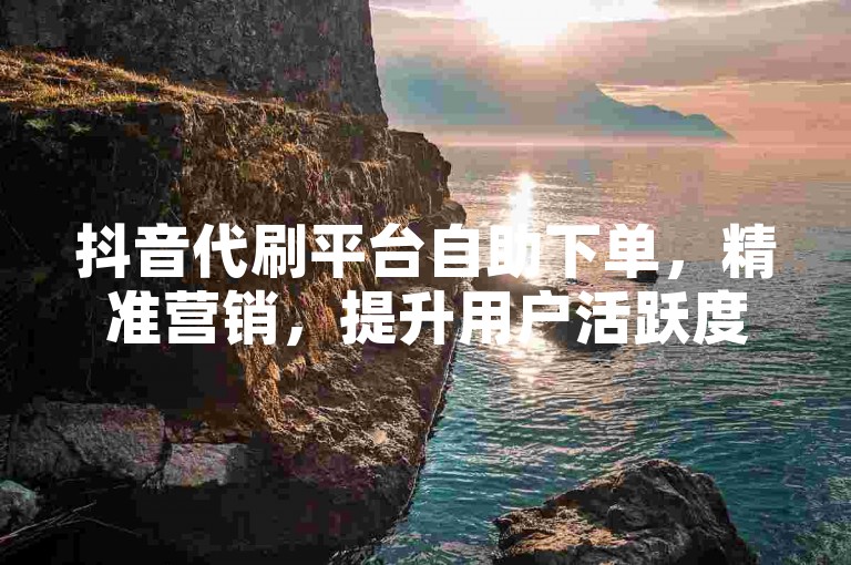抖音代刷平台自助下单，精准营销，提升用户活跃度
