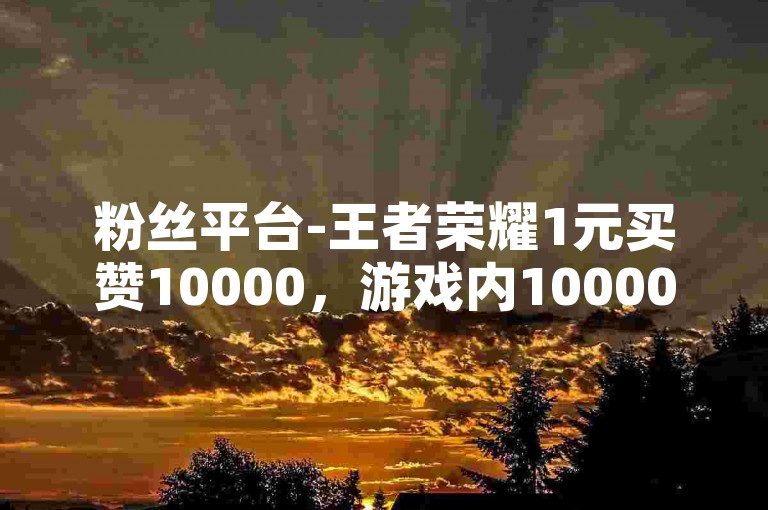 粉丝平台-王者荣耀1元买赞10000，游戏内10000人参与，1元买赞，粉丝互动，游戏免费体验，10000人参与，游戏内10000人，1元买赞，游戏免费体验，粉丝互动，游戏内10000人。