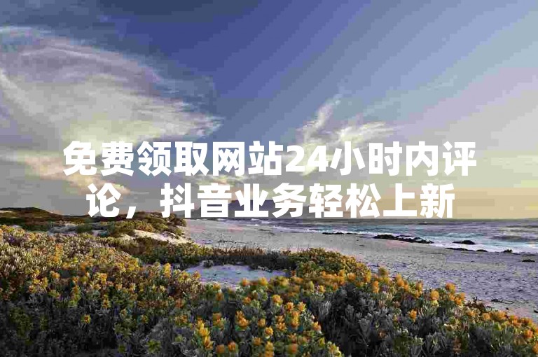 免费领取网站24小时内评论，抖音业务轻松上新