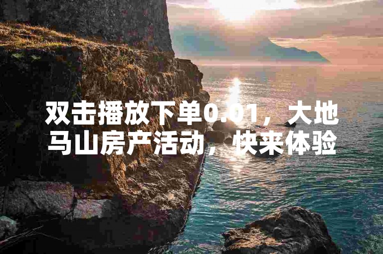 双击播放下单0.01，大地马山房产活动，快来体验！