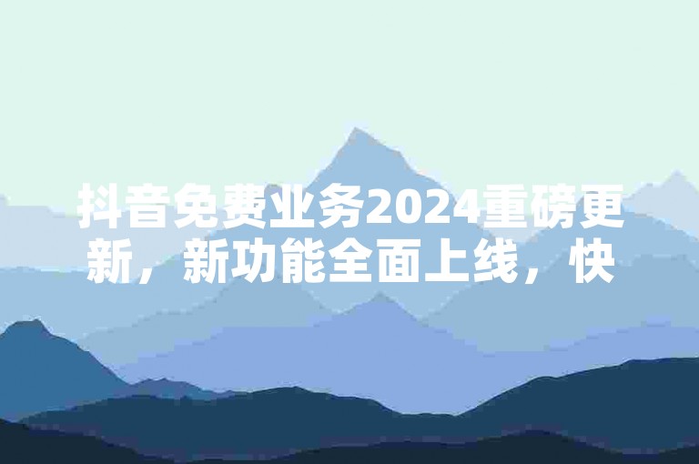 抖音免费业务2024重磅更新，新功能全面上线，快来体验！