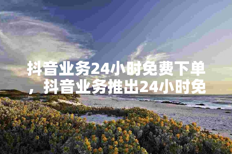 抖音业务24小时免费下单，抖音业务推出24小时免费下单新服务？