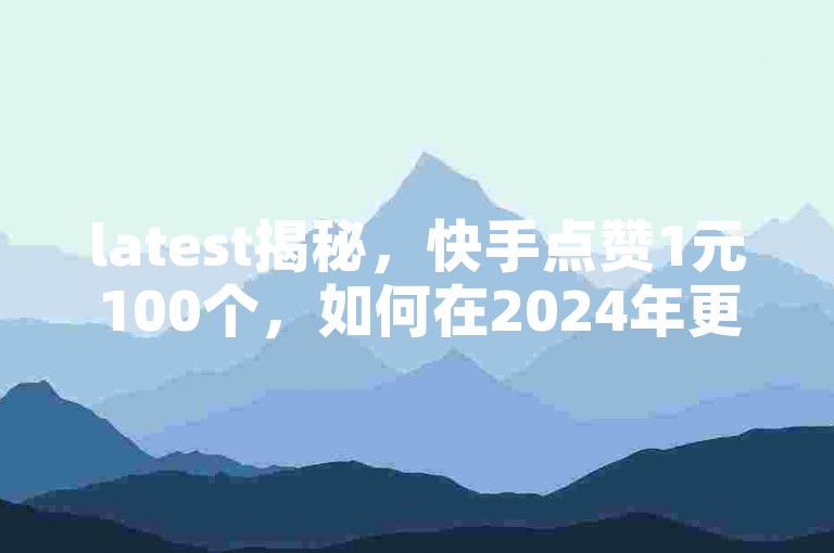 latest揭秘，快手点赞1元100个，如何在2024年更快地获得更多点赞？
