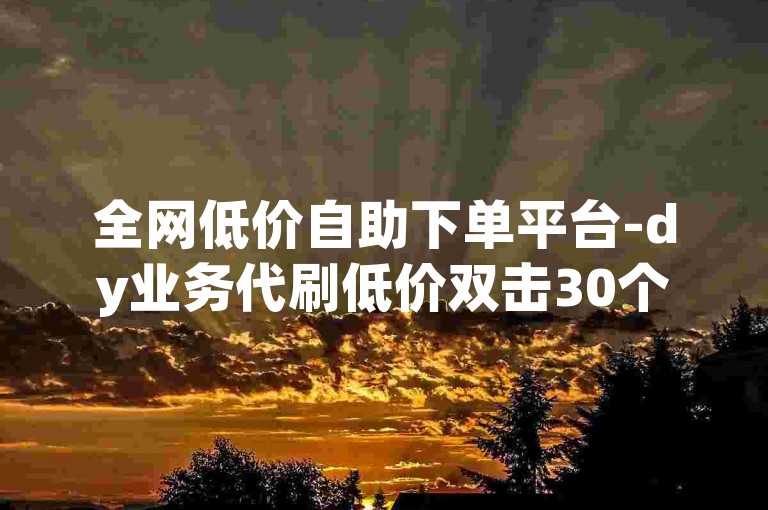 全网低价自助下单平台-dy业务代刷低价双击30个