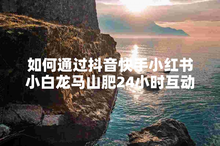 如何通过抖音快手小红书小白龙马山肥24小时互动获取赞