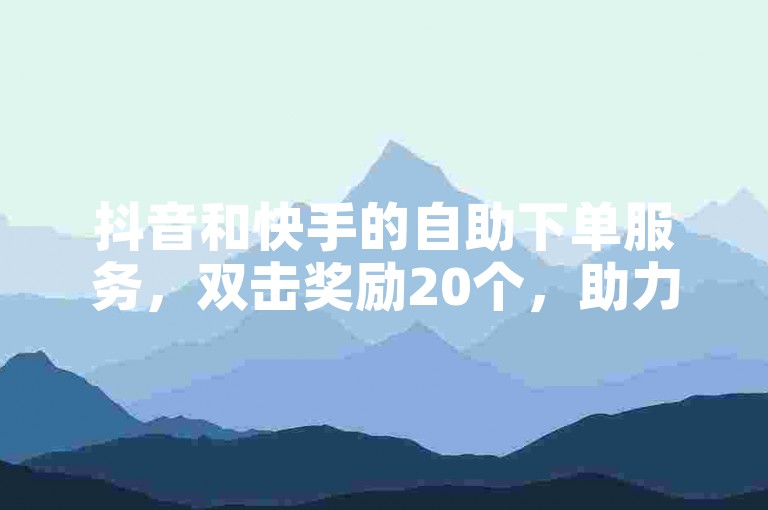 抖音和快手的自助下单服务，双击奖励20个，助力用户快速获取奖励！