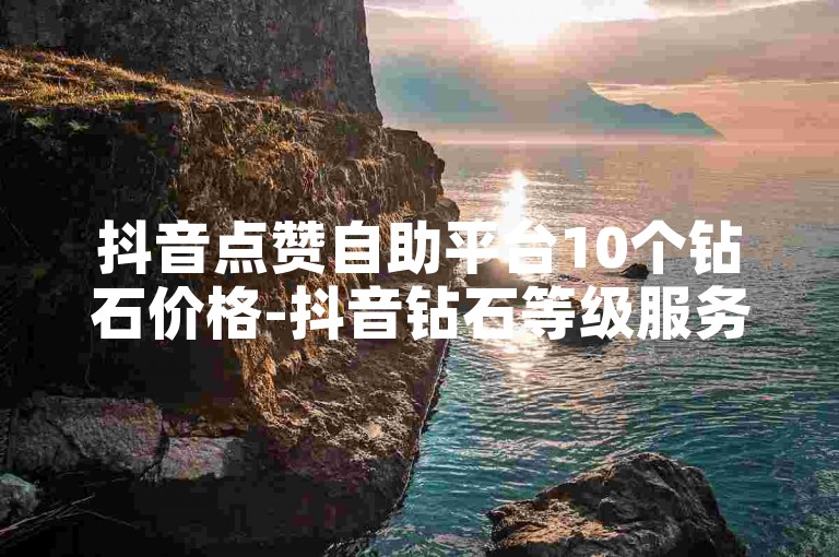 抖音点赞自助平台10个钻石价格-抖音钻石等级服务