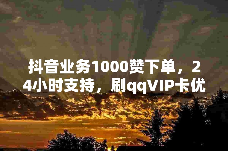抖音业务1000赞下单，24小时支持，刷qqVIP卡优惠来袭！