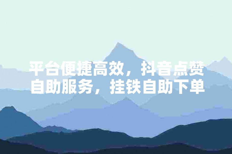 平台便捷高效，抖音点赞自助服务，挂铁自助下单，卡盟代刷服务