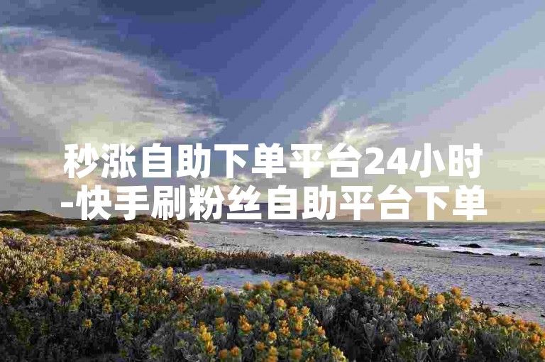 秒涨自助下单平台24小时-快手刷粉丝自助平台下单