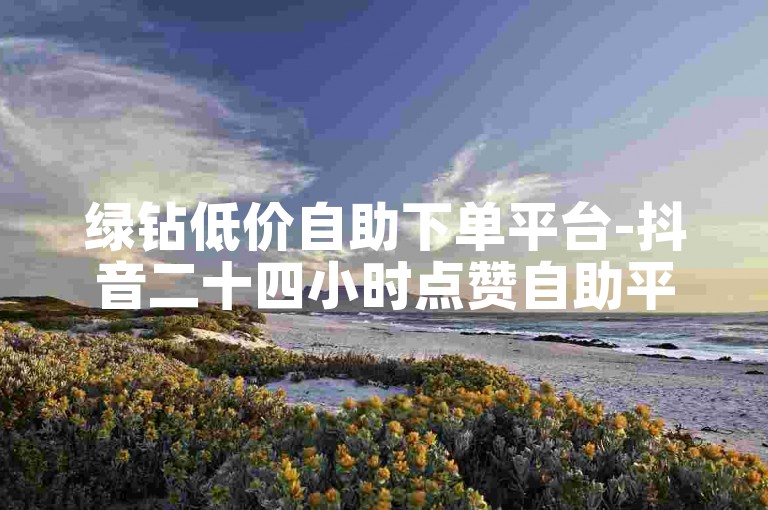 绿钻低价自助下单平台-抖音二十四小时点赞自助平台-1元1w粉丝
