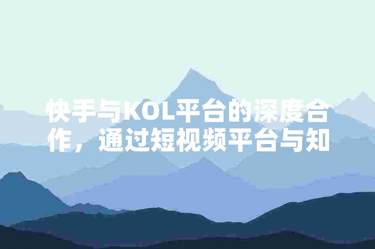 快手与KOL平台的深度合作，通过短视频平台与知识分享平台的深度合作，探索内容的丰富性和用户获取的便捷性。