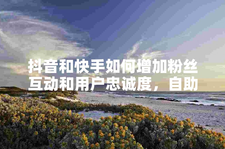 抖音和快手如何增加粉丝互动和用户忠诚度，自助平台业务下单真人互动入口热血重燃！