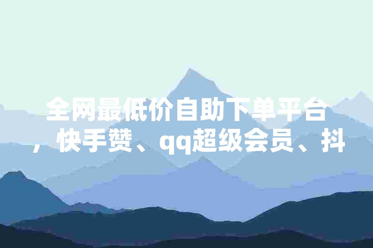 全网最低价自助下单平台，快手赞、qq超级会员、抖音业务24小时在线下单免费