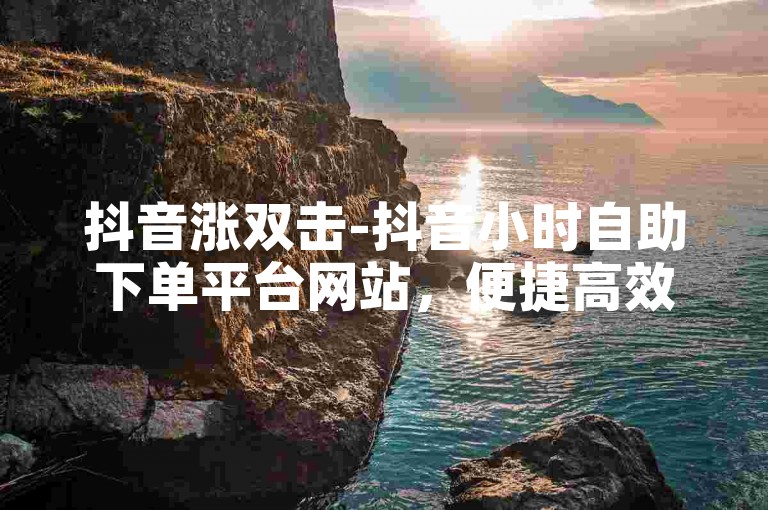 抖音涨双击-抖音小时自助下单平台网站，便捷高效，安全无忧