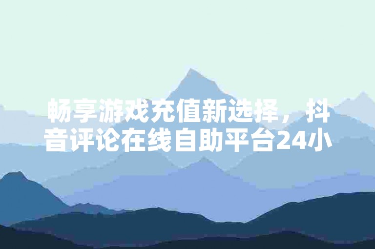 畅享游戏充值新选择，抖音评论在线自助平台24小时，10赞下单，畅享游戏体验！
